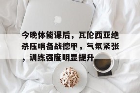 包含今晚体能课后，瓦伦西亚绝杀压哨备战德甲，气氛紧张，训练强度明显提升的词条-开云娱乐