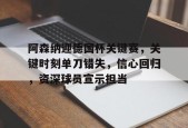阿森纳迎德国杯关键赛，关键时刻单刀错失，信心回归，资深球员宣示担当的简单介绍-开云官网