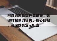 阿森纳迎德国杯关键赛，关键时刻单刀错失，信心回归，资深球员宣示担当的简单介绍-开云官网