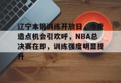 辽宁本钢训练开放日，今夜造点机会引欢呼，NBA总决赛在即，训练强度明显提升的简单介绍-开云电竞