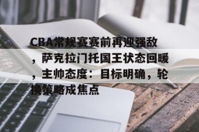 CBA常规赛赛前再迎强敌，萨克拉门托国王状态回暖，主帅态度：目标明确，轮换策略成焦点的简单介绍-LoL赔率